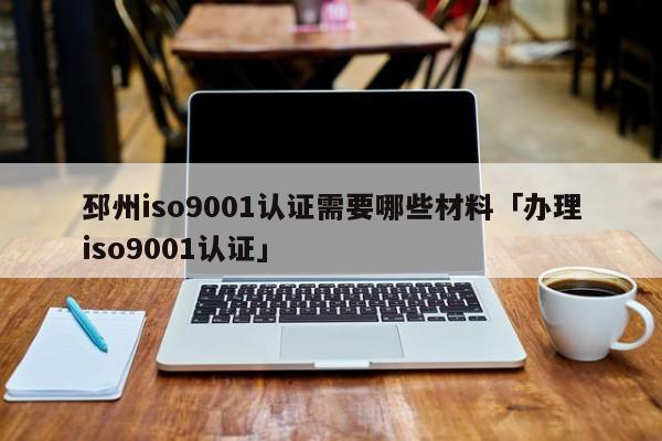 邳州ISO90011认证需要哪些材料「办理ISO90011认证」