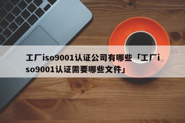 工厂ISO90011认证公司有哪些「工厂ISO90011认证需要哪些文件」
