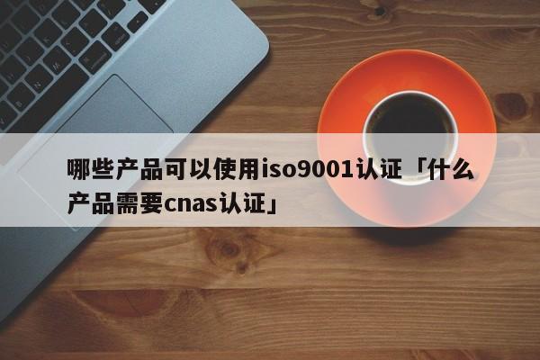 哪些产品可以使用ISO90011认证「什么产品需要cnas认证」