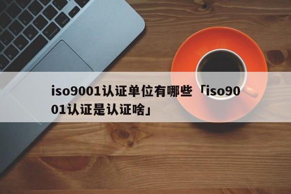 ISO90011认证单位有哪些「ISO90011认证是认证啥」