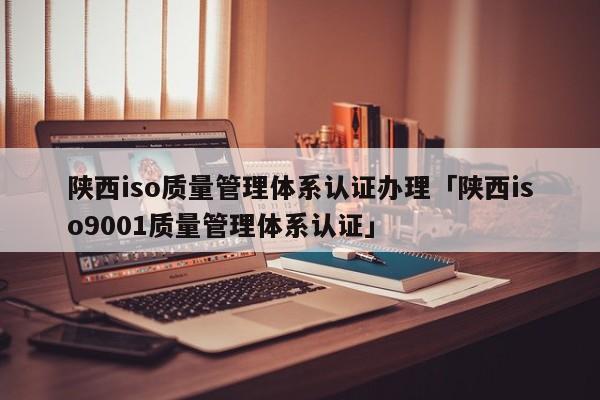陕西iso质量管理体系认证办理「陕西ISO90011质量管理体系认证」