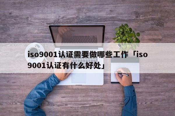 ISO90011认证需要做哪些工作「ISO90011认证有什么好处」