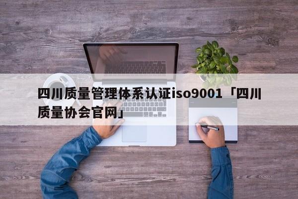 四川质量管理体系认证ISO90011「四川质量协会官网」