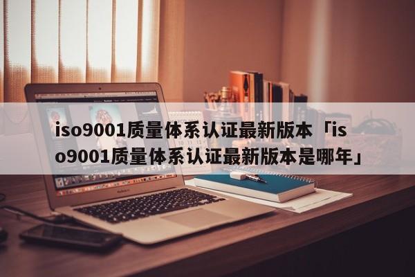 ISO90011质量体系认证最新版本「ISO90011质量体系认证最新版本是哪年」