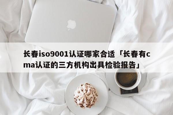 长春ISO90011认证哪家合适「长春有cma认证的三方机构出具检验报告」