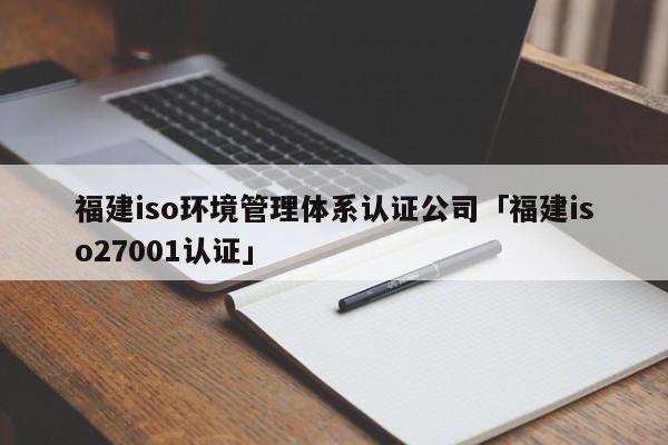 福建iso环境管理体系认证公司「福建iso27001认证」