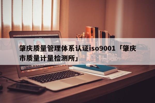 肇庆质量管理体系认证ISO90011「肇庆市质量计量检测所」