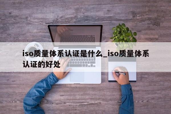 iso质量体系认证是什么_iso质量体系认证的好处