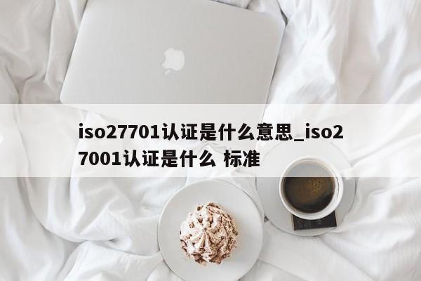 iso27701认证是什么意思_iso27001认证是什么 标准