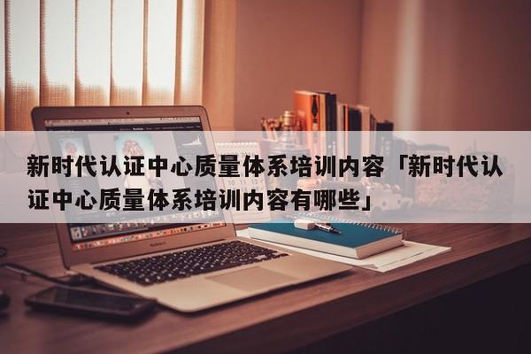 新时代认证中心质量体系培训内容「新时代认证中心质量体系培训内容有哪些」