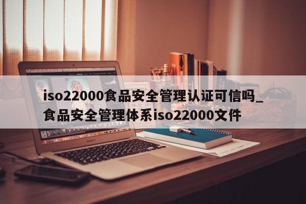 iso22000食品安全管理认证可信吗_食品安全管理体系iso22000文件