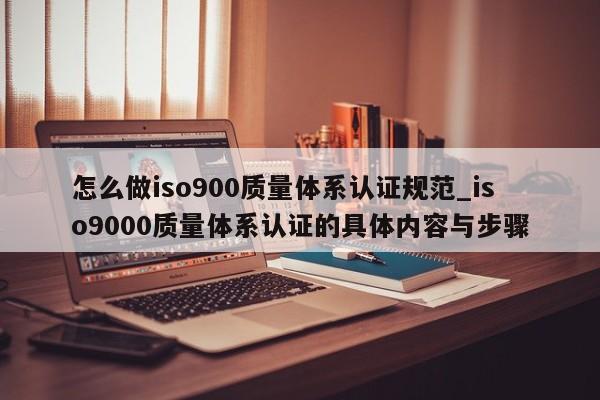 怎么做ISO9001质量体系认证规范_ISO90010质量体系认证的具体内容与步骤