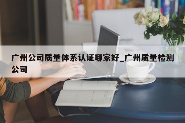广州公司质量体系认证哪家好_广州质量检测公司
