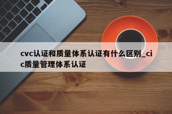 cvc认证和质量体系认证有什么区别_cic质量管理体系认证
