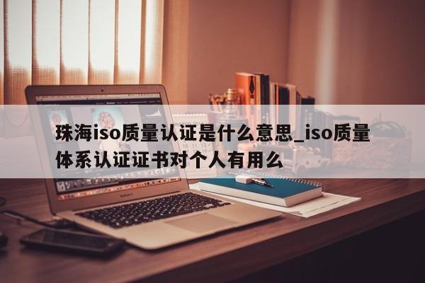 珠海iso质量认证是什么意思_iso质量体系认证证书对个人有用么