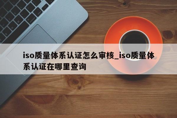 iso质量体系认证怎么审核_iso质量体系认证在哪里查询