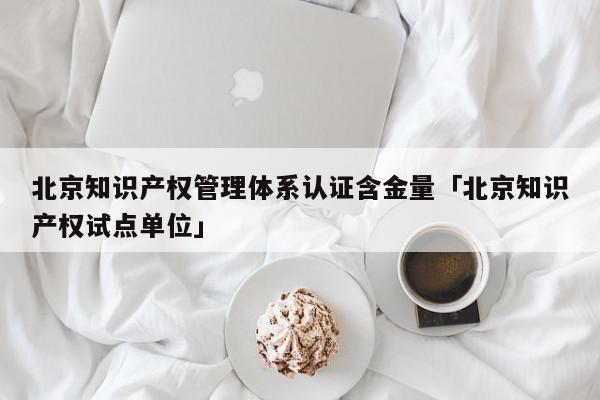 北京知识产权管理体系认证含金量「北京知识产权试点单位」