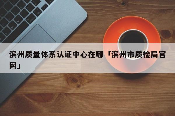 滨州质量体系认证中心在哪「滨州市质检局官网」