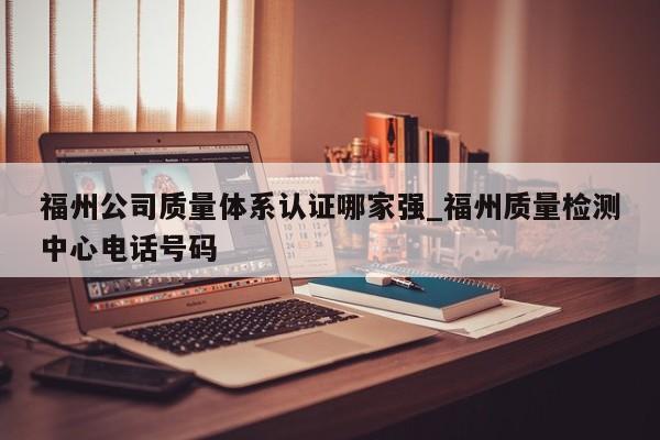 福州公司质量体系认证哪家强_福州质量检测中心电话号码