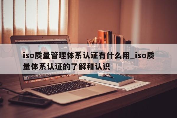 iso质量管理体系认证有什么用_iso质量体系认证的了解和认识