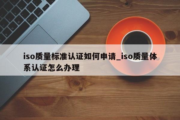 iso质量标准认证如何申请_iso质量体系认证怎么办理
