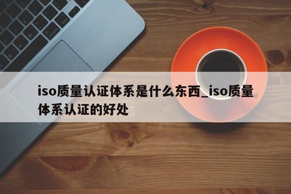 iso质量认证体系是什么东西_iso质量体系认证的好处
