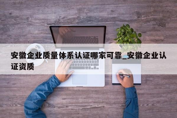 安徽企业质量体系认证哪家可靠_安徽企业认证资质