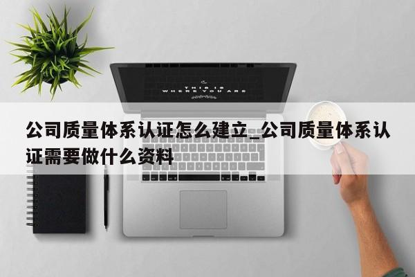 公司质量体系认证怎么建立_公司质量体系认证需要做什么资料
