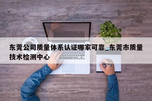 东莞公司质量体系认证哪家可靠_东莞市质量技术检测中心