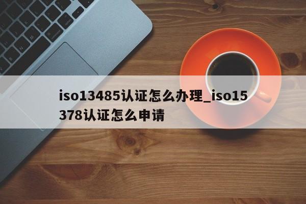 iso13485认证怎么办理_iso15378认证怎么申请