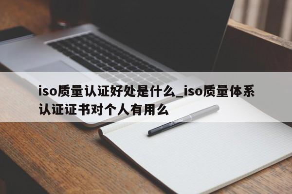 iso质量认证好处是什么_iso质量体系认证证书对个人有用么