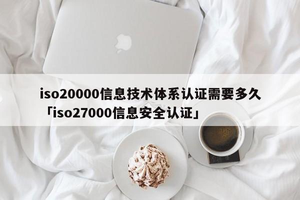 iso20000信息技术体系认证需要多久「iso27000信息安全认证」