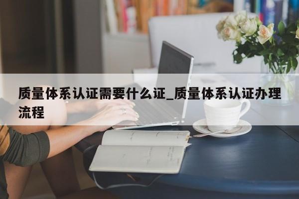 质量体系认证需要什么证_质量体系认证办理流程