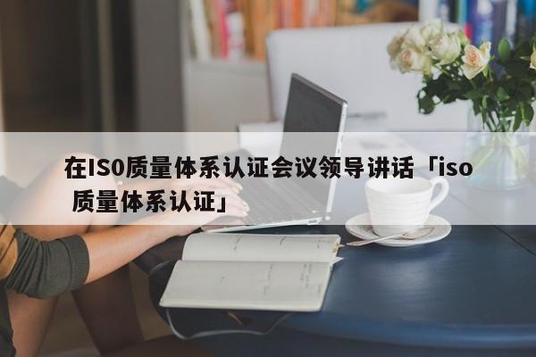 在IS0质量体系认证会议领导讲话「iso 质量体系认证」