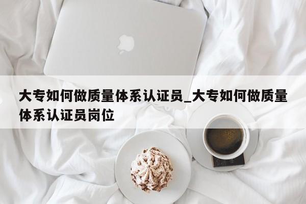 大专如何做质量体系认证员_大专如何做质量体系认证员岗位