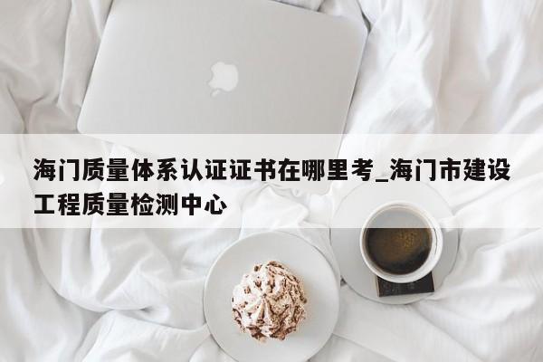 海门质量体系认证证书在哪里考_海门市建设工程质量检测中心