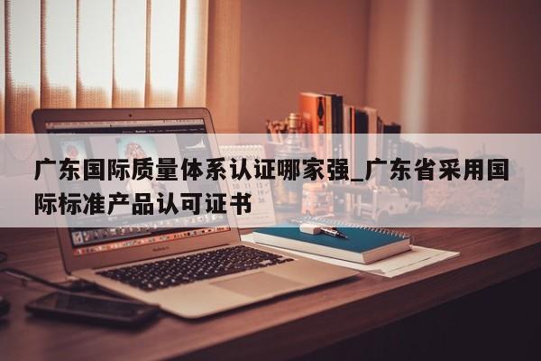 广东国际质量体系认证哪家强_广东省采用国际标准产品认可证书