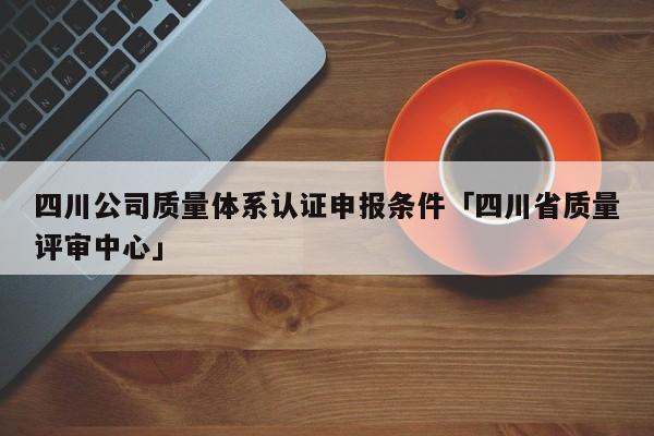 四川公司质量体系认证申报条件「四川省质量评审中心」
