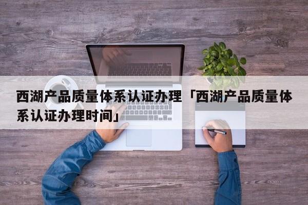 西湖产品质量体系认证办理「西湖产品质量体系认证办理时间」
