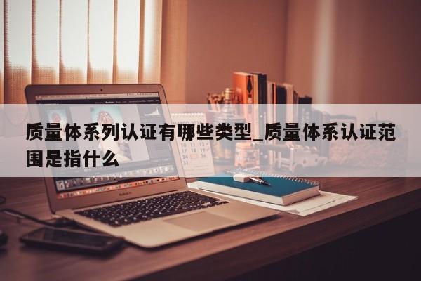 质量体系列认证有哪些类型_质量体系认证范围是指什么