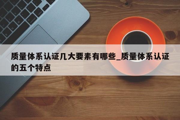 质量体系认证几大要素有哪些_质量体系认证的五个特点
