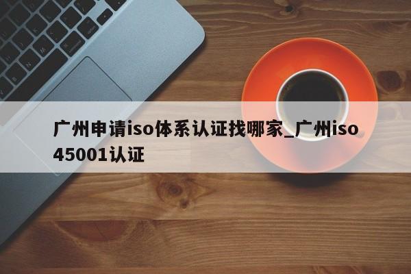 广州申请iso体系认证找哪家_广州iso45001认证