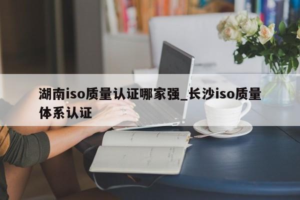 湖南iso质量认证哪家强_长沙iso质量体系认证