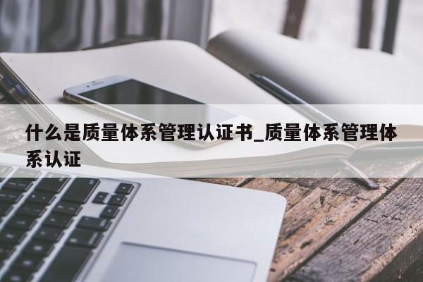 什么是质量体系管理认证书_质量体系管理体系认证