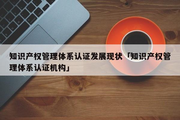 知识产权管理体系认证发展现状「知识产权管理体系认证机构」