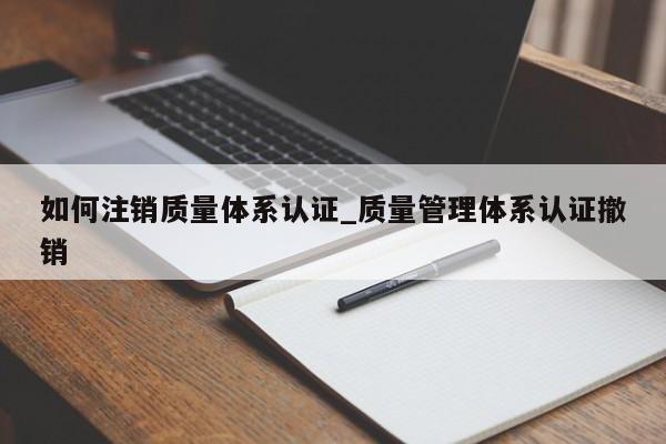 如何注销质量体系认证_质量管理体系认证撤销