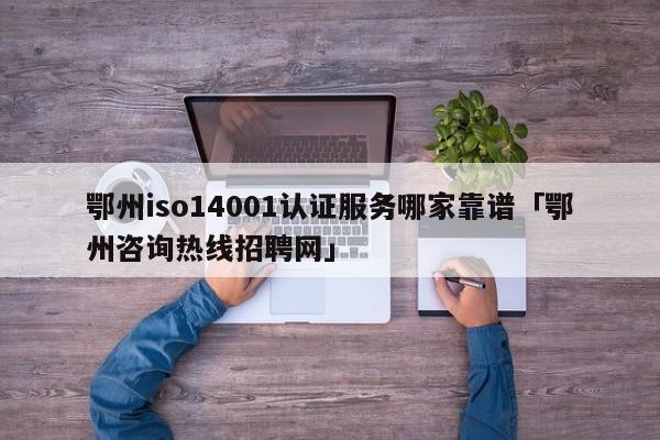 鄂州iso14001认证服务哪家靠谱「鄂州咨询热线招聘网」