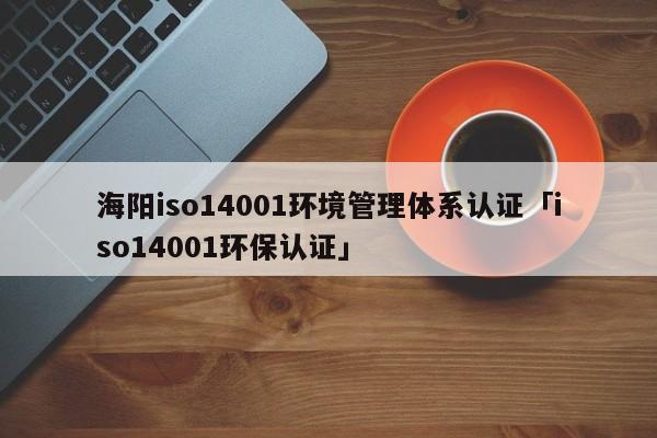 海阳iso14001环境管理体系认证「iso14001环保认证」