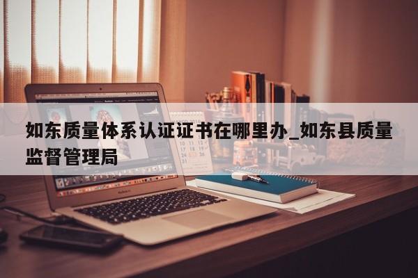 如东质量体系认证证书在哪里办_如东县质量监督管理局