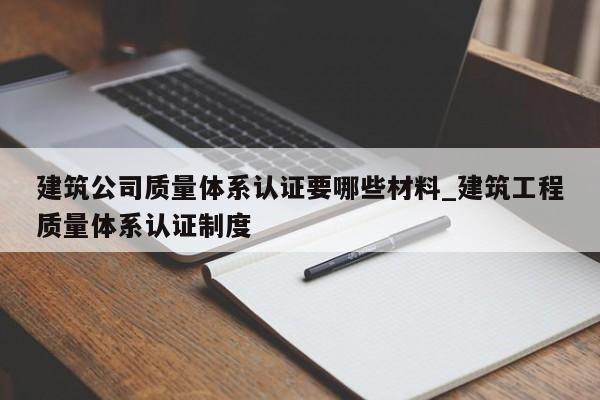 建筑公司质量体系认证要哪些材料_建筑工程质量体系认证制度